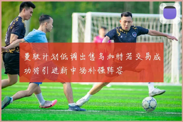 曼联计划低调出售乌加特若交易成功将引进新中场补强阵容