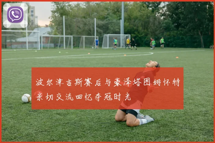 波尔津吉斯赛后与豪泽塔图姆怀特亲切交流回忆夺冠时光