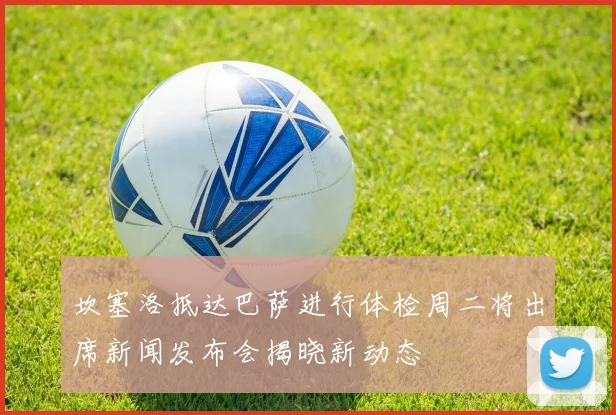 坎塞洛抵达巴萨进行体检周二将出席新闻发布会揭晓新动态