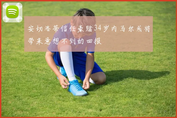 安切洛蒂信任豪赌34岁内马尔或将带来意想不到的回报