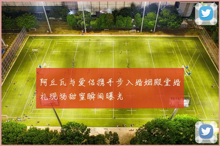 阿丘瓦与爱侣携手步入婚姻殿堂婚礼现场甜蜜瞬间曝光
