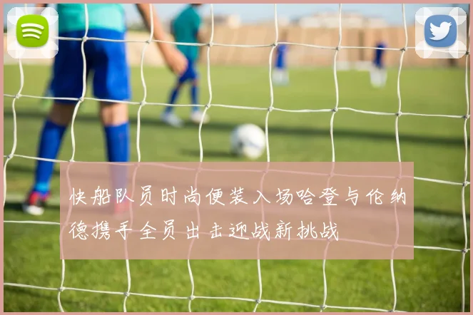 快船队员时尚便装入场哈登与伦纳德携手全员出击迎战新挑战