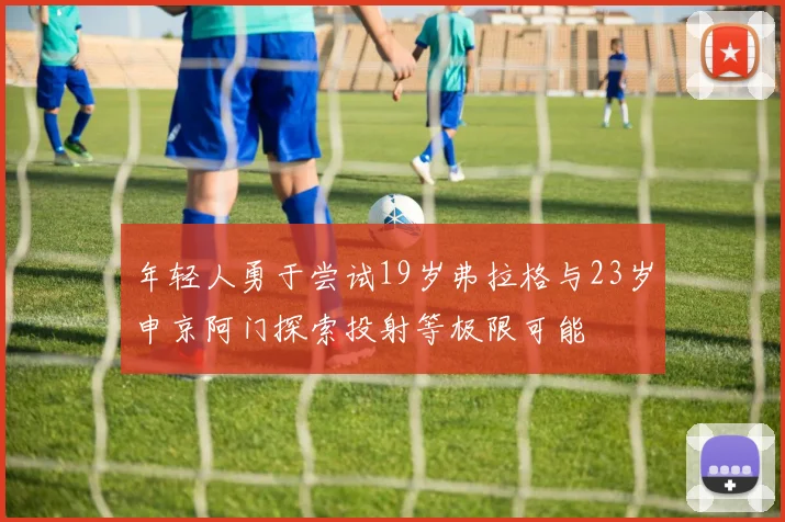 年轻人勇于尝试19岁弗拉格与23岁申京阿门探索投射等极限可能