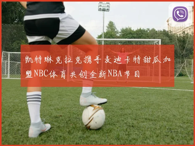 凯特琳克拉克携手麦迪卡特甜瓜加盟NBC体育共创全新NBA节目