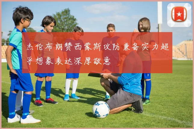 杰伦布朗赞西蒙斯攻防兼备实力超乎想象表达深厚敬意