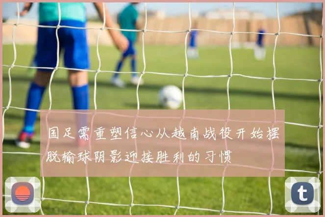 国足需重塑信心从越南战役开始摆脱输球阴影迎接胜利的习惯