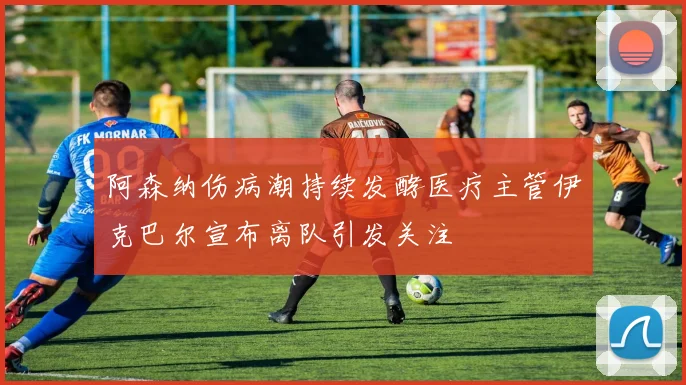 阿森纳伤病潮持续发酵医疗主管伊克巴尔宣布离队引发关注