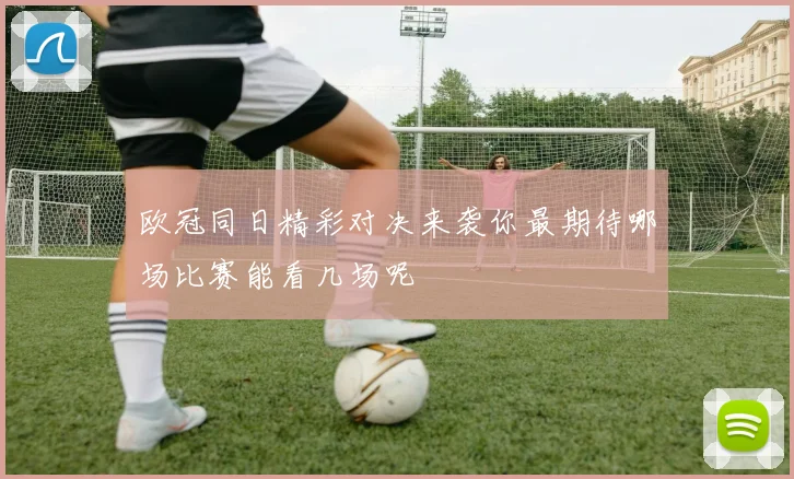 欧冠同日精彩对决来袭你最期待哪场比赛能看几场呢