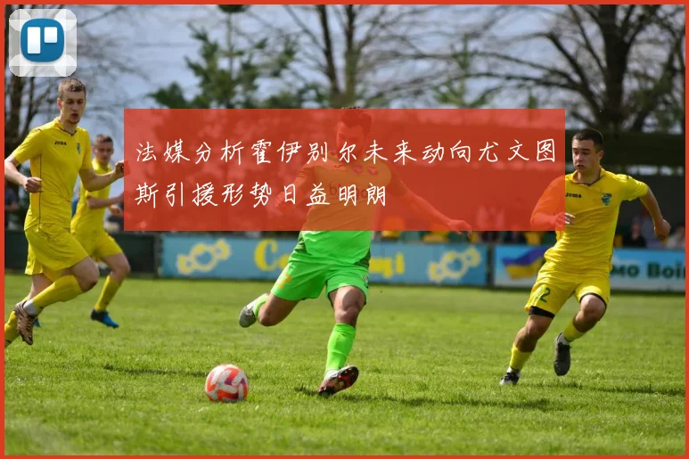 法媒分析霍伊别尔未来动向尤文图斯引援形势日益明朗