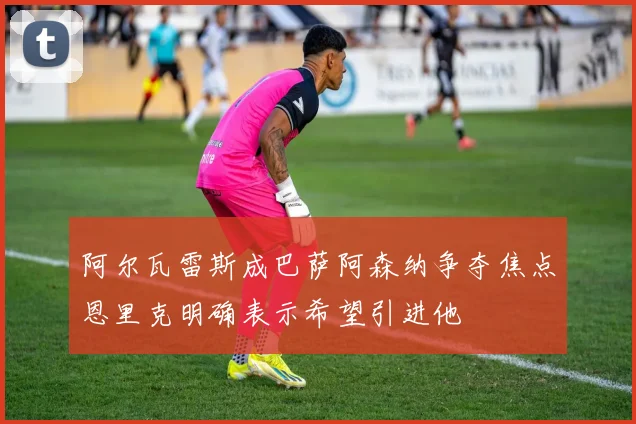 阿尔瓦雷斯成巴萨阿森纳争夺焦点恩里克明确表示希望引进他