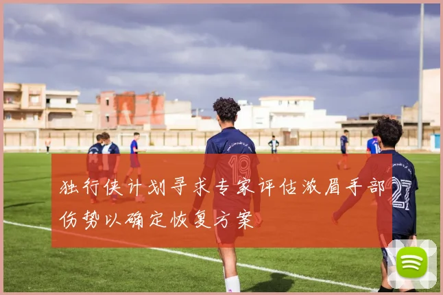 独行侠计划寻求专家评估浓眉手部伤势以确定恢复方案